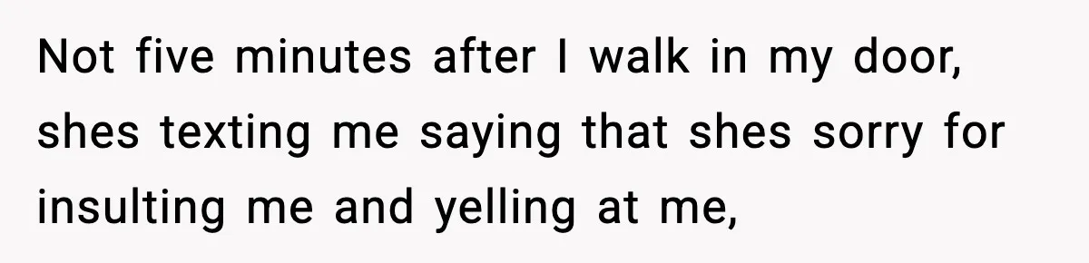 Not five minutes after I walk in my door, shes texting me saying that shes sorry for insulting me and yelling at me,