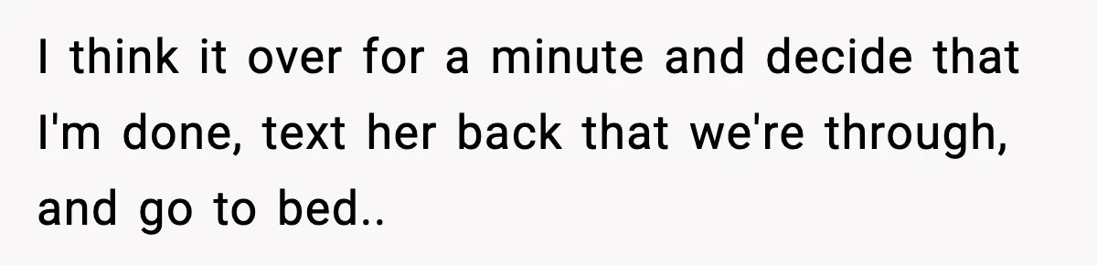I think it over for a minute and decide that I'm done, text her back that we're through, and go to bed.. ​