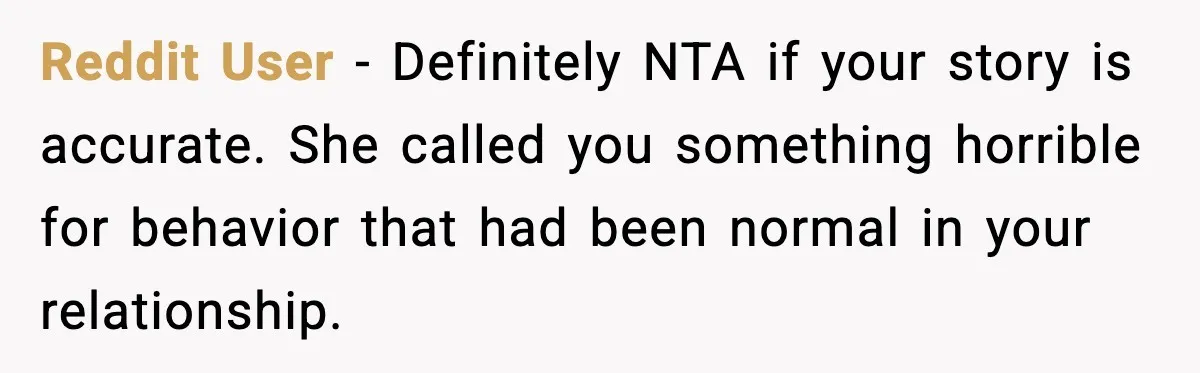 Reddit User - Definitely NTA if your story is accurate. She called you something horrible for behavior that had been normal in your relationship.