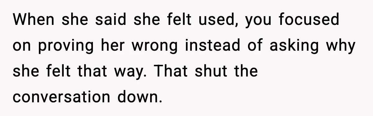 When she said she felt used, you focused on proving her wrong instead of asking why she felt that way. That shut the conversation down.