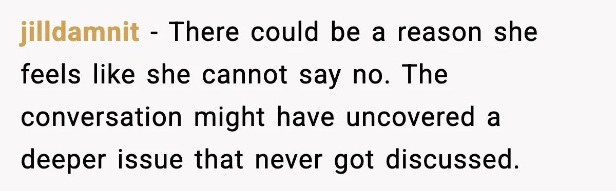 jilldamnit - There could be a reason she feels like she cannot say no. The conversation might have uncovered a deeper issue that never got discussed.