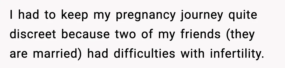 I had to keep my pregnancy journey quite discreet because two of my friends (they are married) had difficulties with infertility.