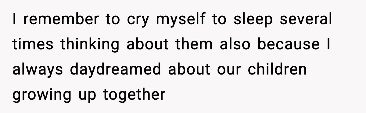 I remember to cry myself to sleep several times thinking about them also because I always daydreamed about our children growing up together