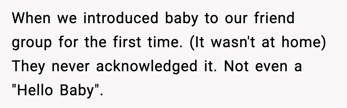 When we introduced baby to our friend group for the first time. (It wasn't at home) They never acknowledged it. Not even a "Hello Baby".
