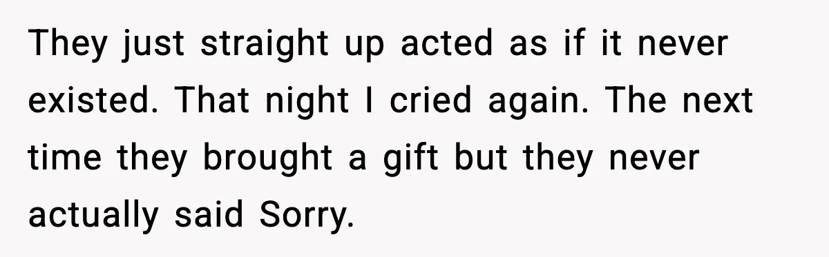 They just straight up acted as if it never existed. That night I cried again. The next time they brought a gift but they never actually said Sorry.