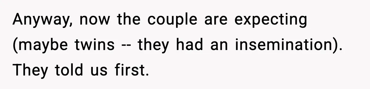 Anyway, now the couple are expecting (maybe twins -- they had an insemination). They told us first.