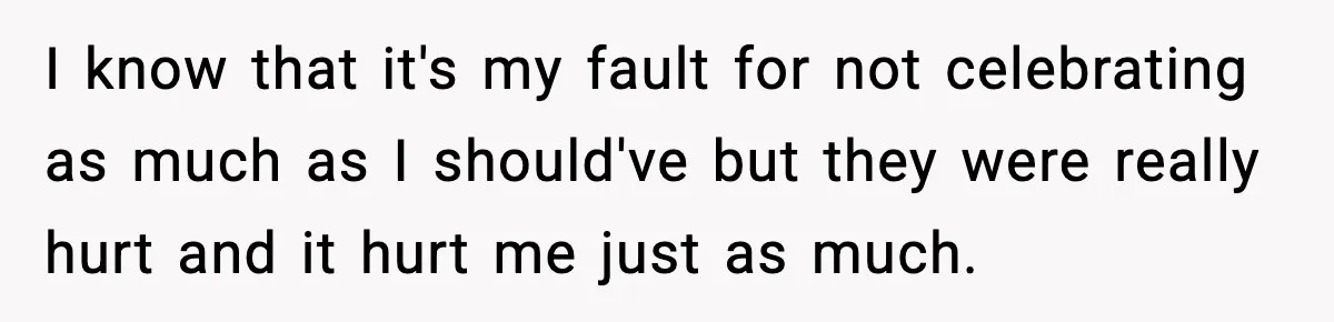 I know that it's my fault for not celebrating as much as I should've but they were really hurt and it hurt me just as much.