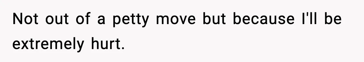 Not out of a petty move but because I'll be extremely hurt.
