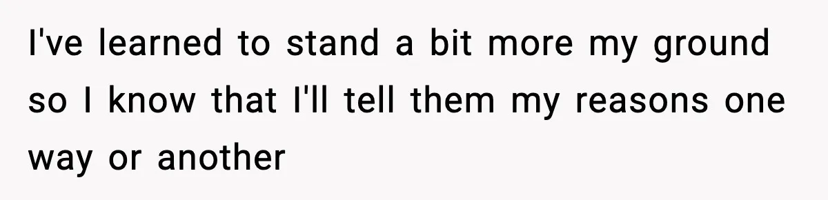 I've learned to stand a bit more my ground so I know that I'll tell them my reasons one way or another