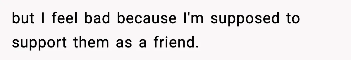 but I feel bad because I'm supposed to support them as a friend.