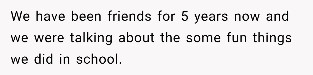 We have been friends for 5 years now and we were talking about the some fun things we did in school.