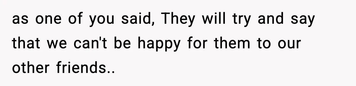 as one of you said, They will try and say that we can't be happy for them to our other friends..