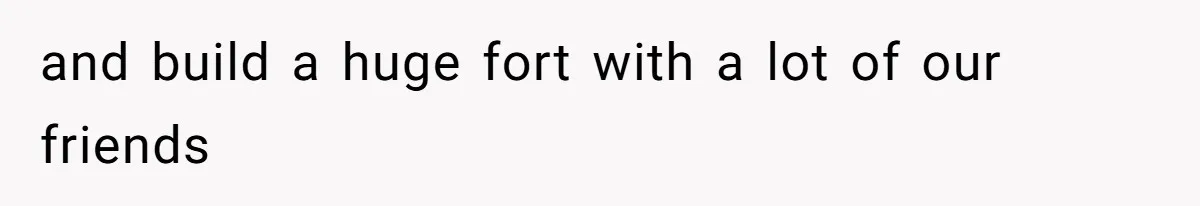 and build a huge fort with a lot of our friends