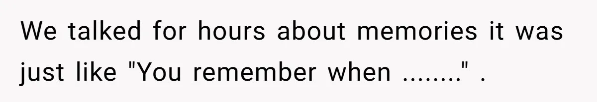 We talked for hours about memories it was just like "You remember when ........" .