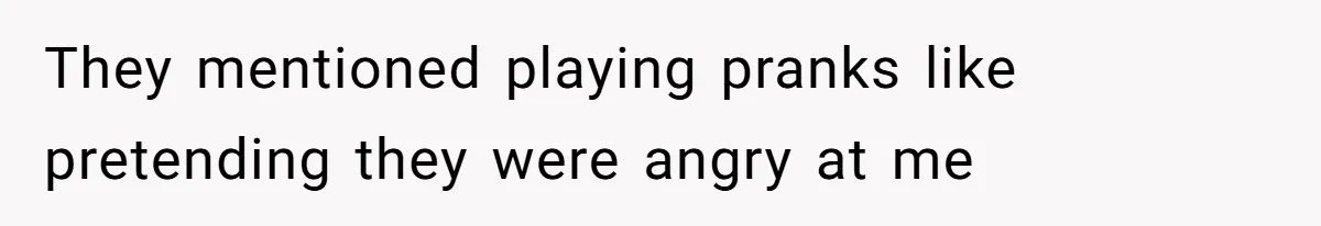 They mentioned playing pranks like pretending they were angry at me