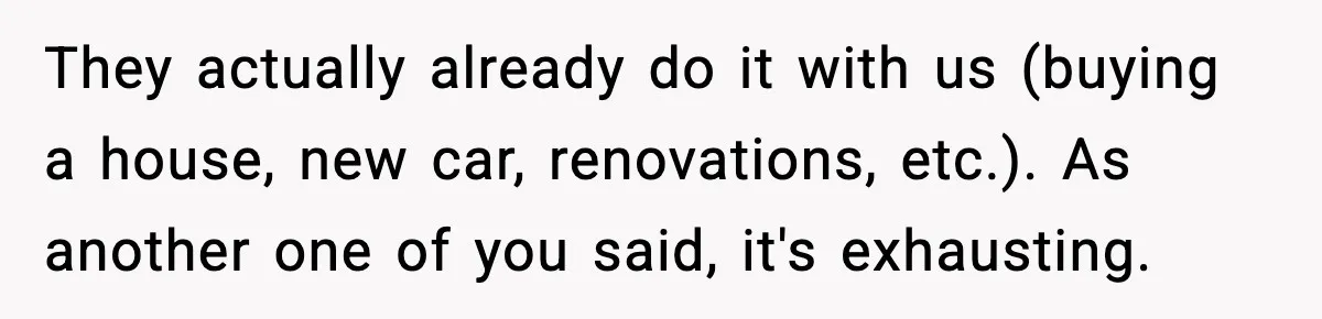 They actually already do it with us (buying a house, new car, renovations, etc.). As another one of you said, it's exhausting.