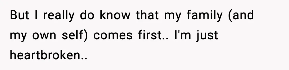 But I really do know that my family (and my own self) comes first.. I'm just heartbroken..