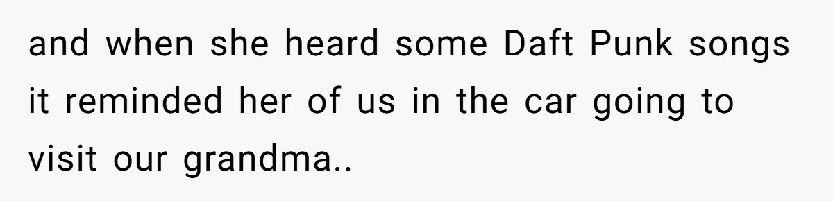 and when she heard some Daft Punk songs it reminded her of us in the car going to visit our grandma..