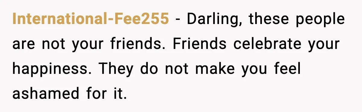 International-Fee255 - Darling, these people are not your friends. Friends celebrate your happiness. They do not make you feel ashamed for it.