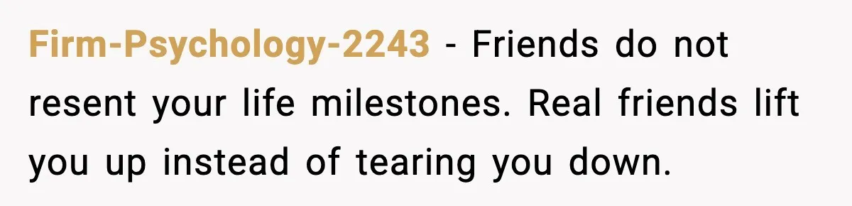 Firm-Psychology-2243 - Friends do not resent your life milestones. Real friends lift you up instead of tearing you down.