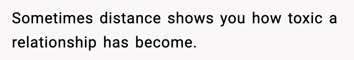 Sometimes distance shows you how toxic a relationship has become.