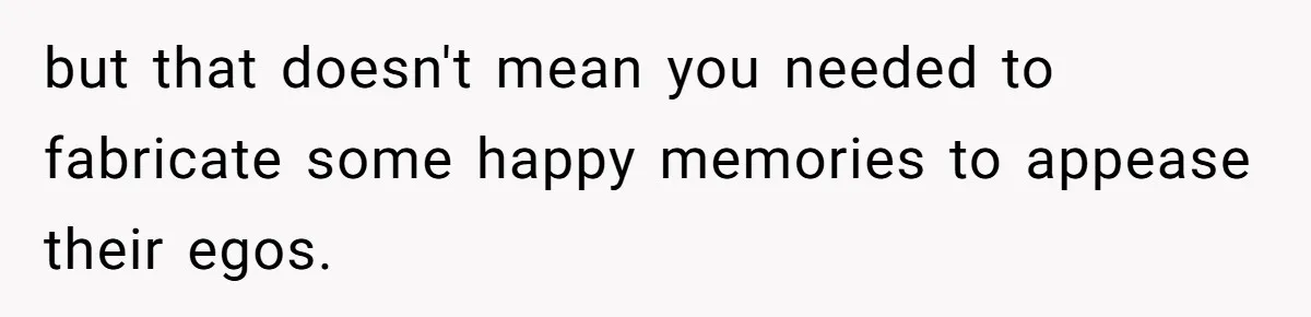 but that doesn't mean you needed to fabricate some happy memories to appease their egos.