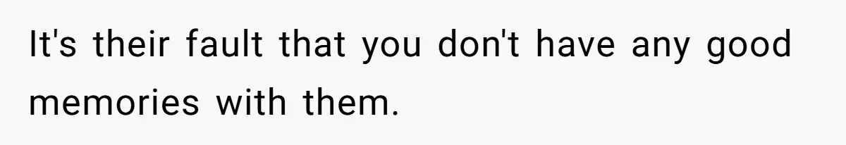 It's their fault that you don't have any good memories with them.