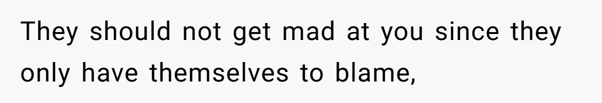 They should not get mad at you since they only have themselves to blame,