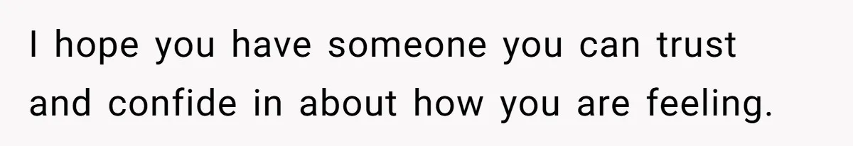 I hope you have someone you can trust and confide in about how you are feeling.