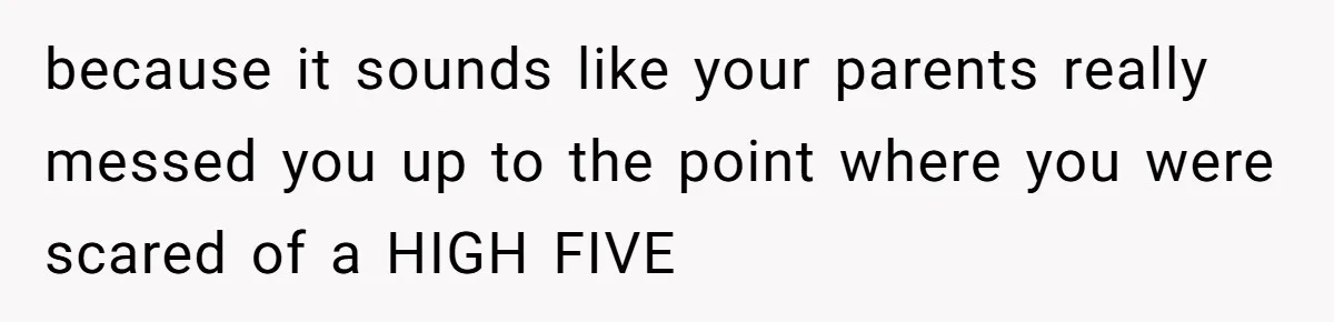 because it sounds like your parents really messed you up to the point where you were scared of a HIGH FIVE