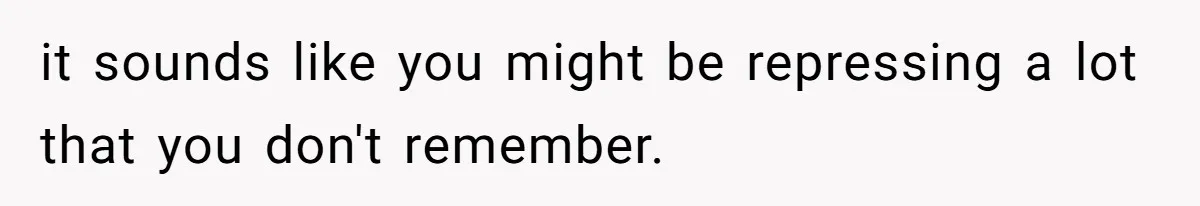 it sounds like you might be repressing a lot that you don't remember.