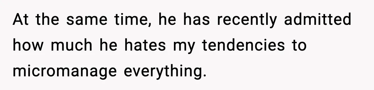At the same time, he has recently admitted how much he hates my tendencies to micromanage everything.