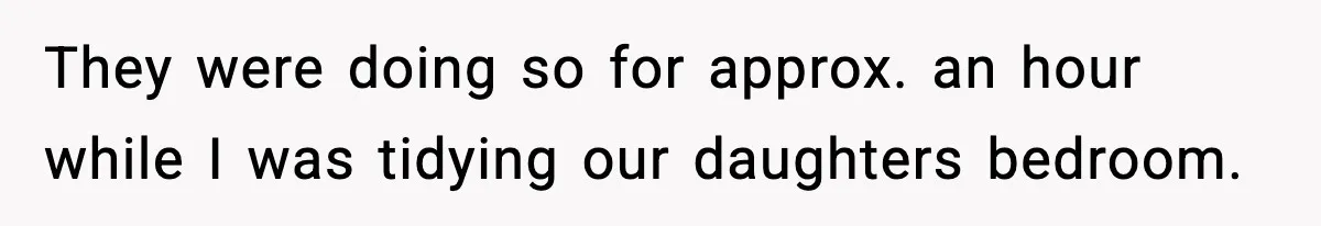 They were doing so for approx. an hour while I was tidying our daughters bedroom.