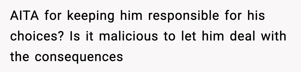 AITA for keeping him responsible for his choices? Is it malicious to let him deal with the consequences