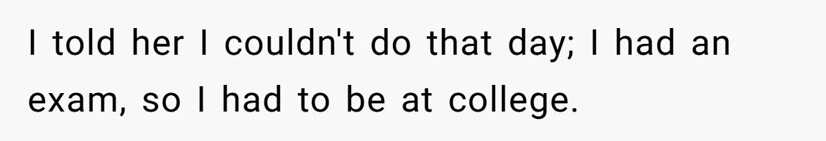I told her I couldn't do that day; I had an exam, so I had to be at college.