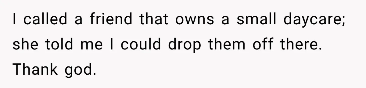I called a friend that owns a small daycare; she told me I could drop them off there. Thank god.