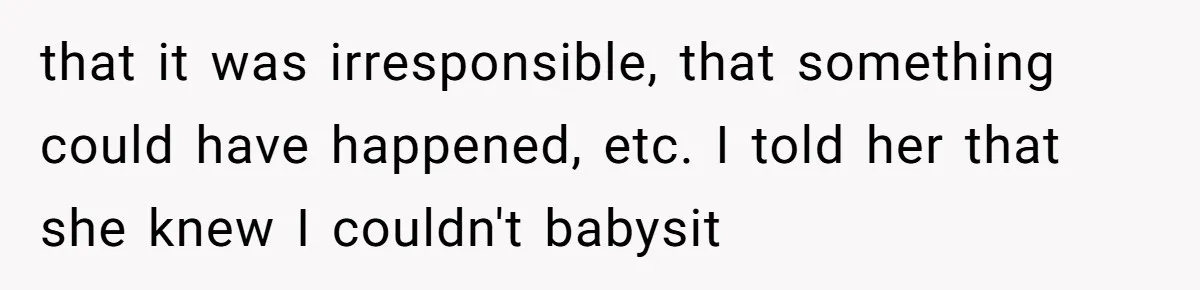 that it was irresponsible, that something could have happened, etc. I told her that she knew I couldn't babysit