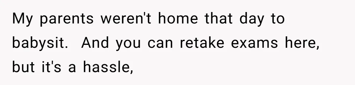 My parents weren't home that day to babysit.  And you can retake exams here, but it's a hassle,