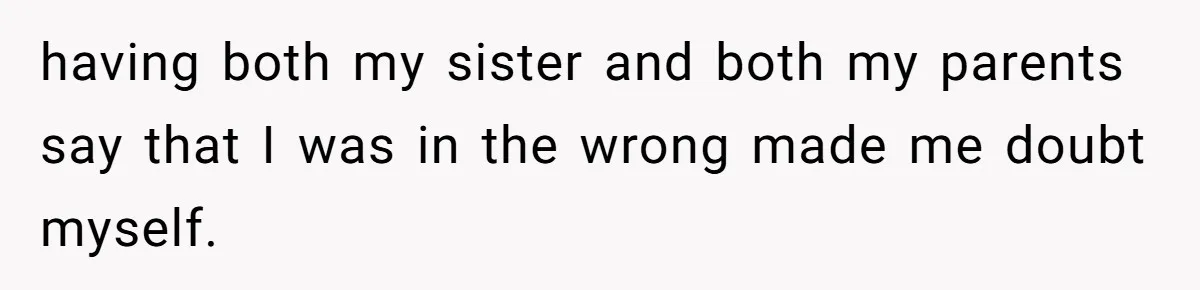 having both my sister and both my parents say that I was in the wrong made me doubt myself.