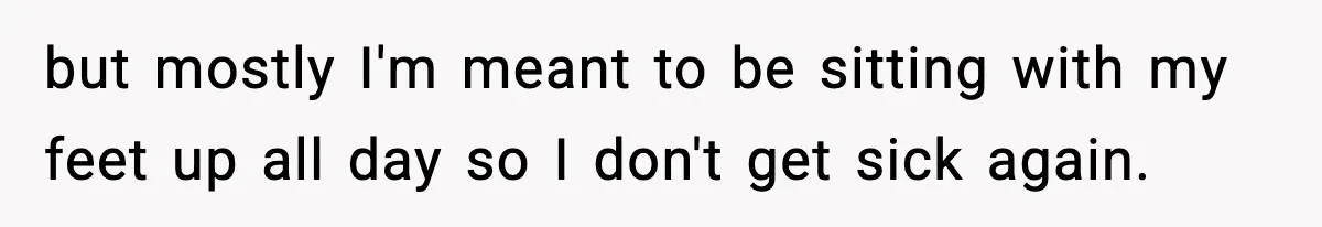 but mostly I'm meant to be sitting with my feet up all day so I don't get sick again.