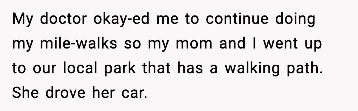 My doctor okay-ed me to continue doing my mile-walks so my mom and I went up to our local park that has a walking path. She drove her car.