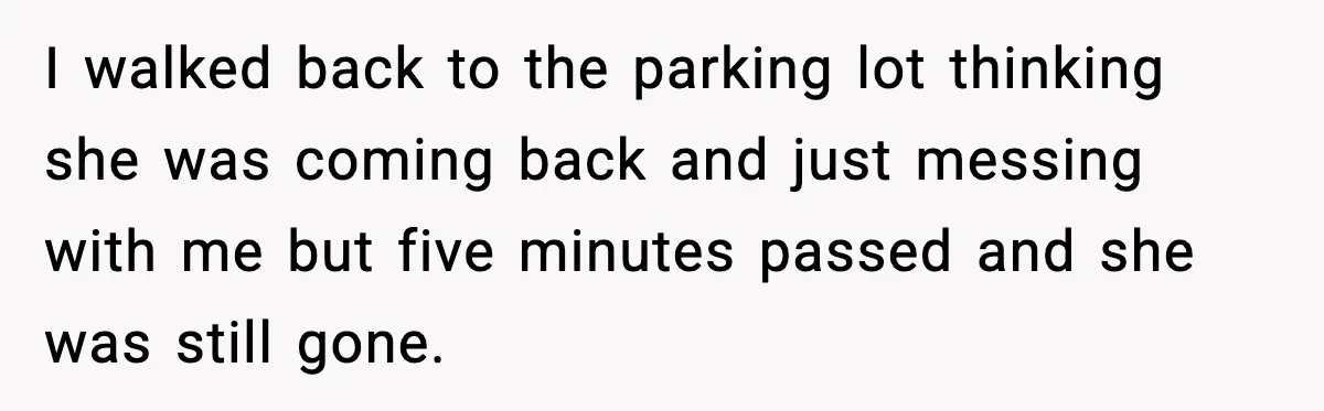 I walked back to the parking lot thinking she was coming back and just messing with me but five minutes passed and she was still gone.