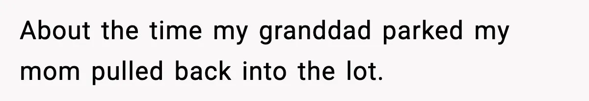 About the time my granddad parked my mom pulled back into the lot.