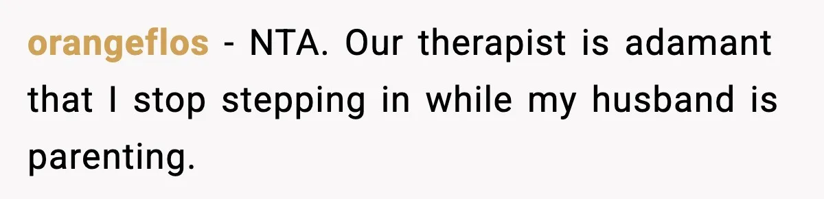 orangeflos - NTA. Our therapist is adamant that I stop stepping in while my husband is parenting.