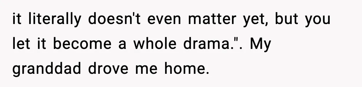 it literally doesn't even matter yet, but you let it become a whole drama.". My granddad drove me home.