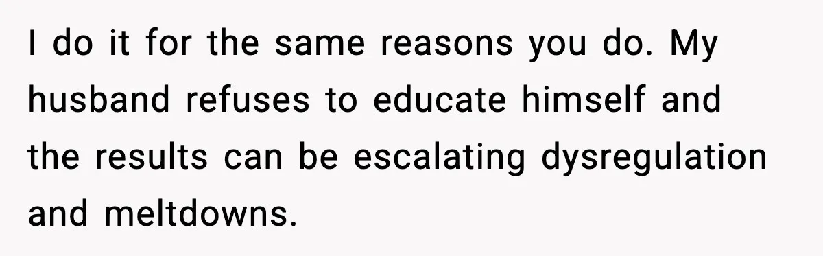 I do it for the same reasons you do. My husband refuses to educate himself and the results can be escalating dysregulation and meltdowns.