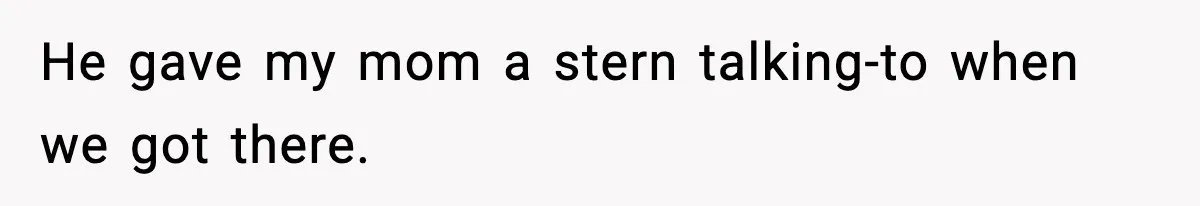 He gave my mom a stern talking-to when we got there.
