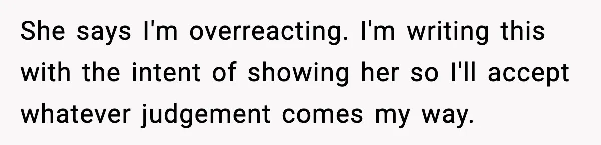 She says I'm overreacting. I'm writing this with the intent of showing her so I'll accept whatever judgement comes my way.