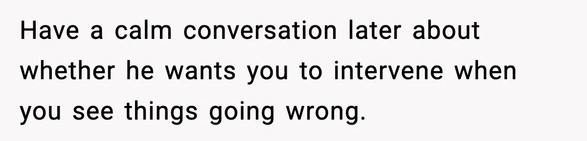 Have a calm conversation later about whether he wants you to intervene when you see things going wrong.