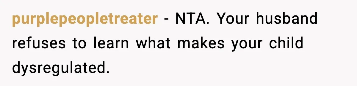 purplepeopletreater - NTA. Your husband refuses to learn what makes your child dysregulated.